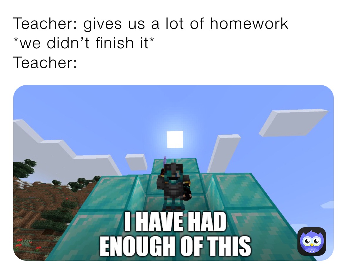 Teacher: gives us a lot of homework 
*we didn’t finish it*
Teacher: