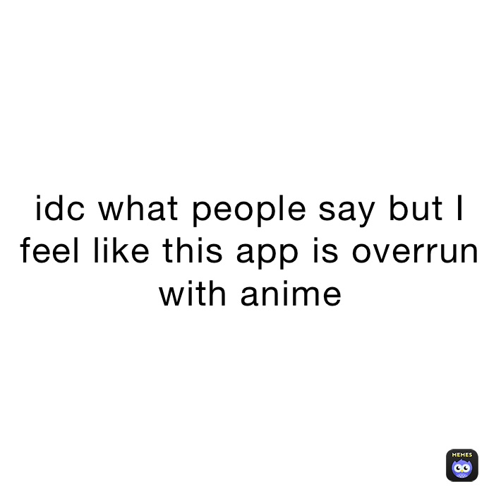 idc what people say but I feel like this app is overrun with anime