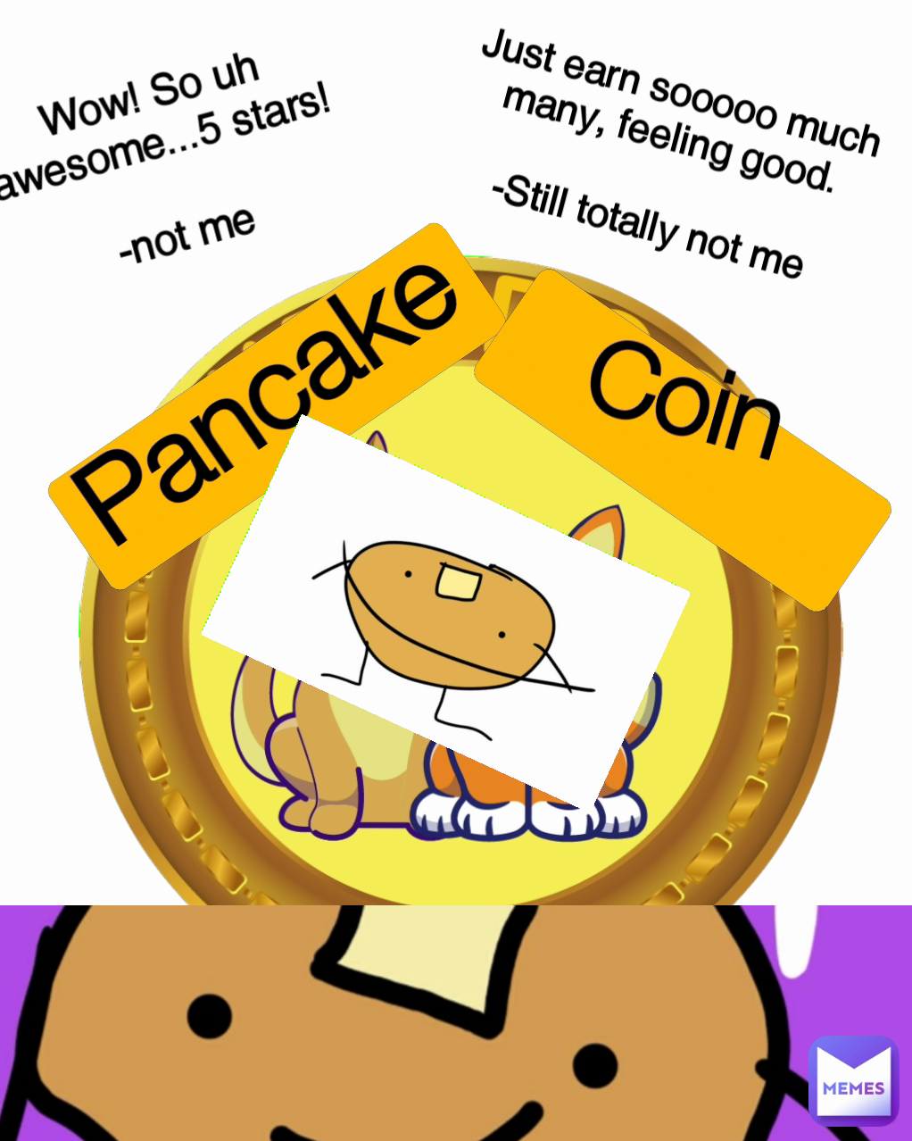 ................   Pancake
 ............... Just earn sooooo much many, feeling good.

-Still totally not me 
Wow! So uh awesome...5 stars!

-not me Coin