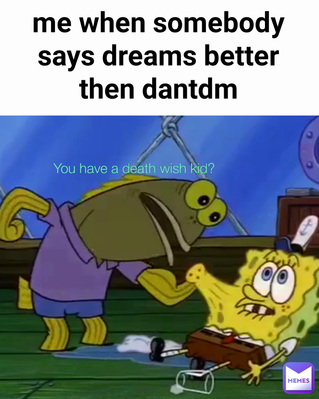 me when somebody says dreams better then dantdm
 You have a death wish kid?
