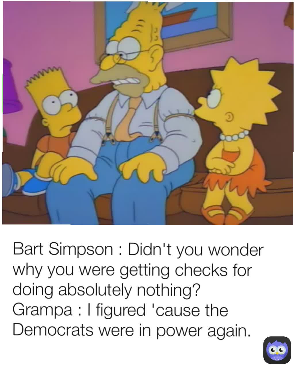 Bart Simpson : Didn't you wonder why you were getting checks for doing absolutely nothing?
Grampa : I figured 'cause the Democrats were in power again.
