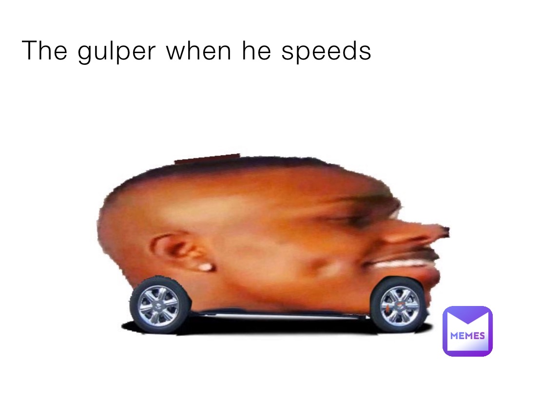 The gulper when he speeds