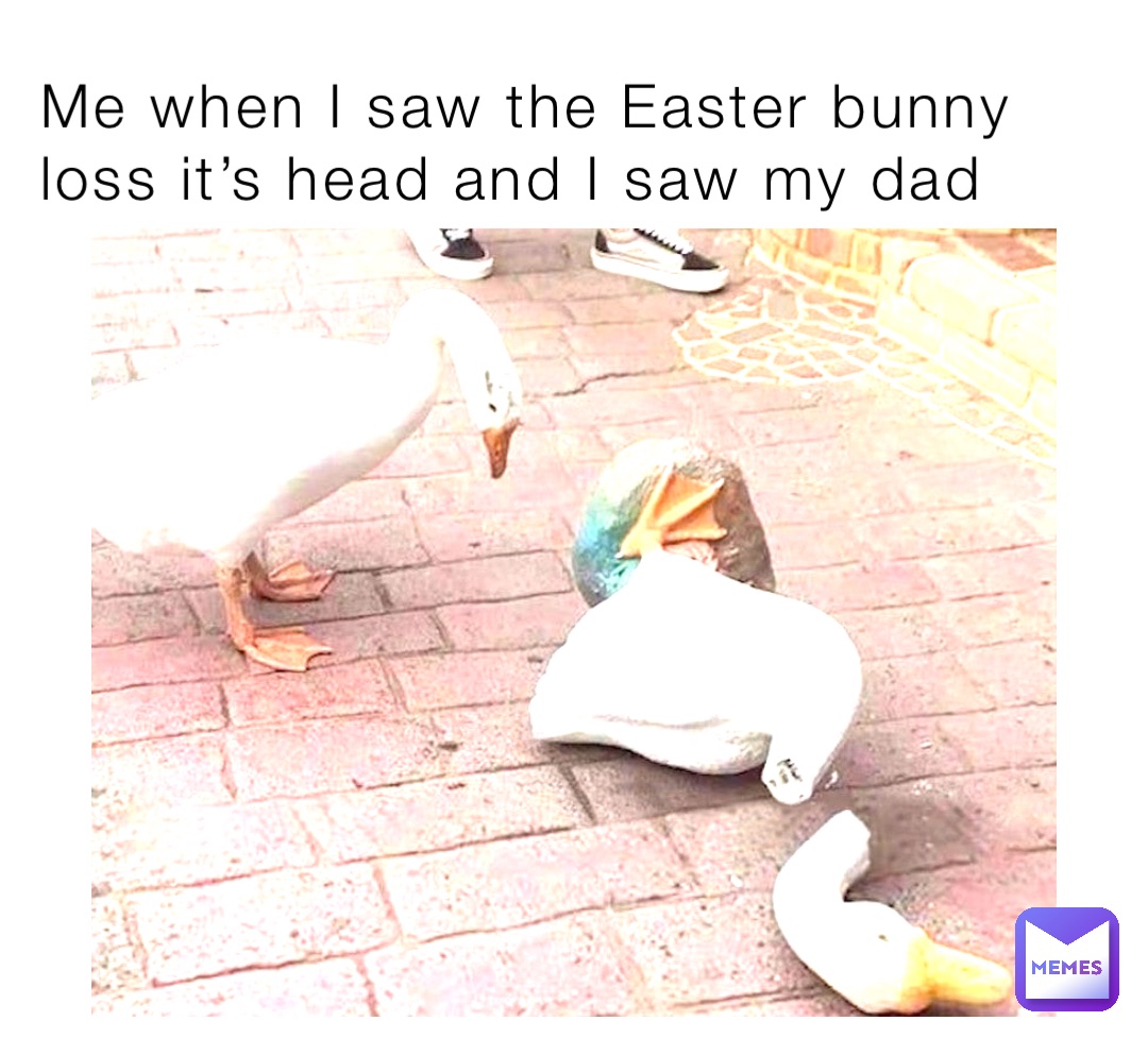 Me when I saw the Easter bunny loss it’s head and I saw my dad