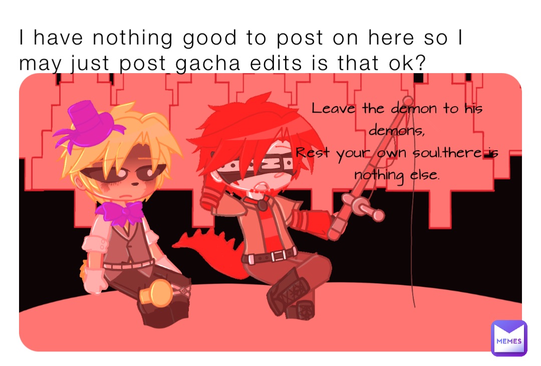 I have nothing good to post on here so I may just post gacha edits is that ok?