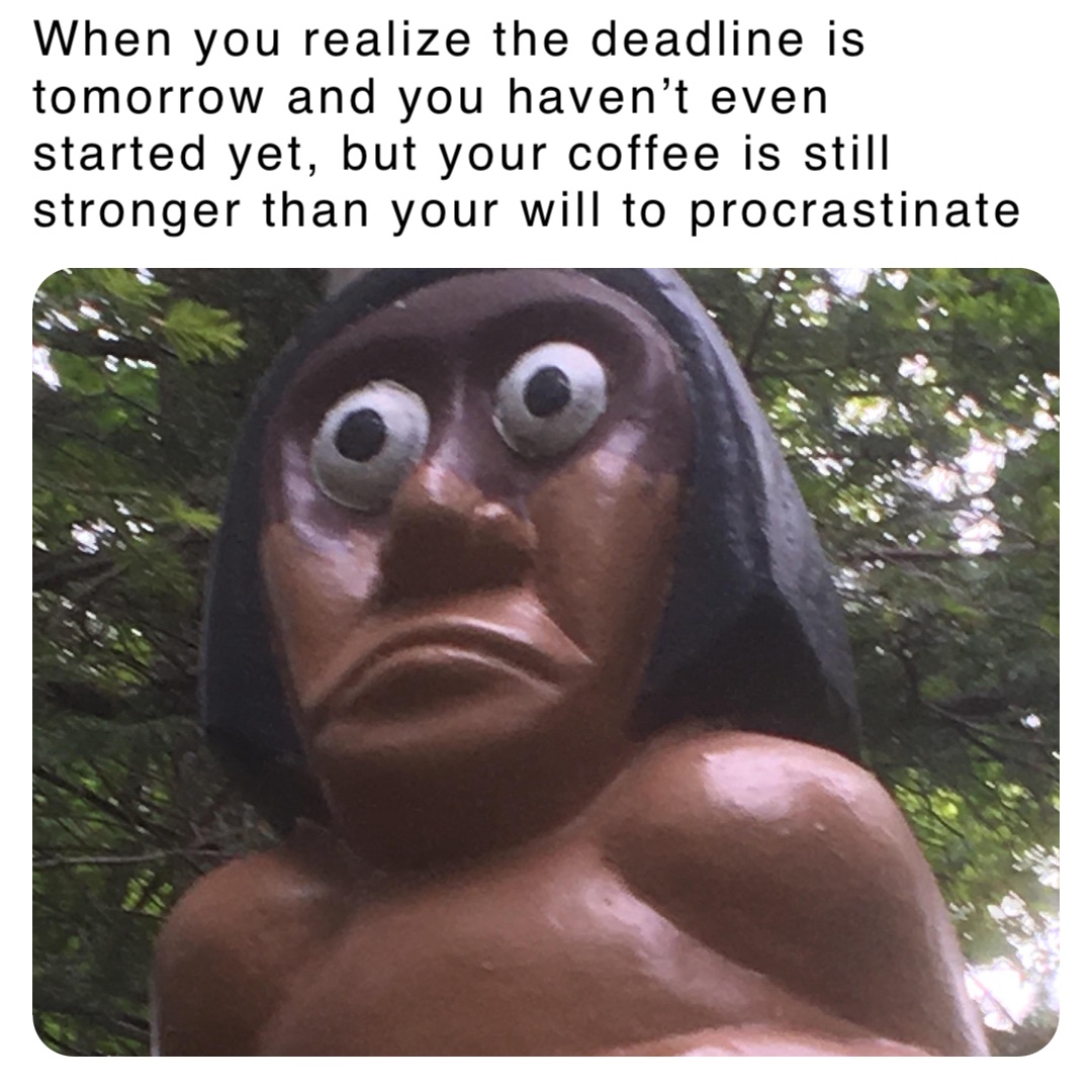 When you realize the deadline is tomorrow and you haven’t even started yet, but your coffee is still stronger than your will to procrastinate