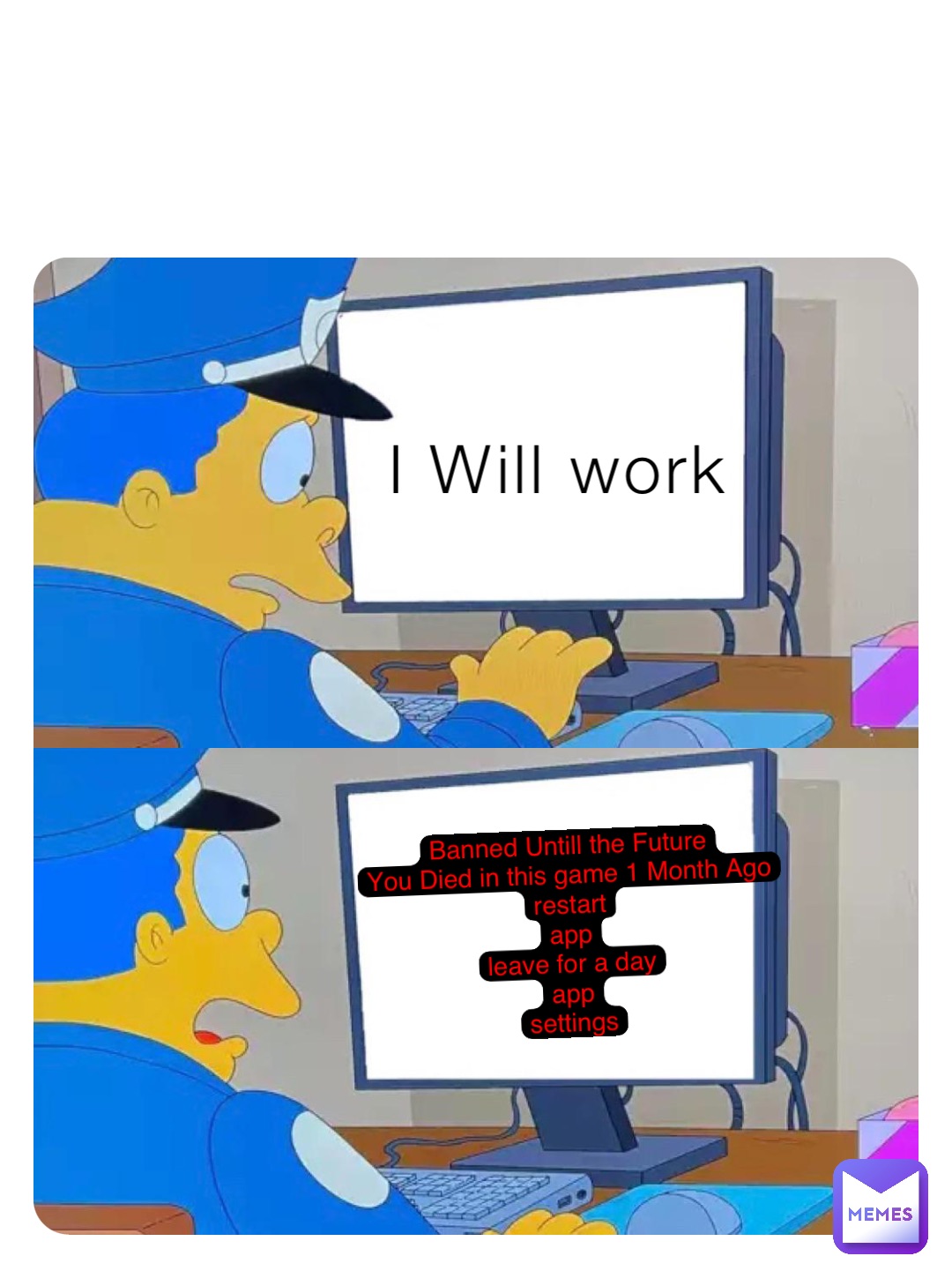 I Will work Banned Untill the Future
You Died in this game 1 Month Ago
restart
app
leave for a day
app
settings