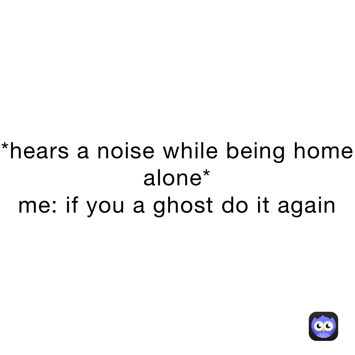 *hears a noise while being home alone*
me: if you a ghost do it again