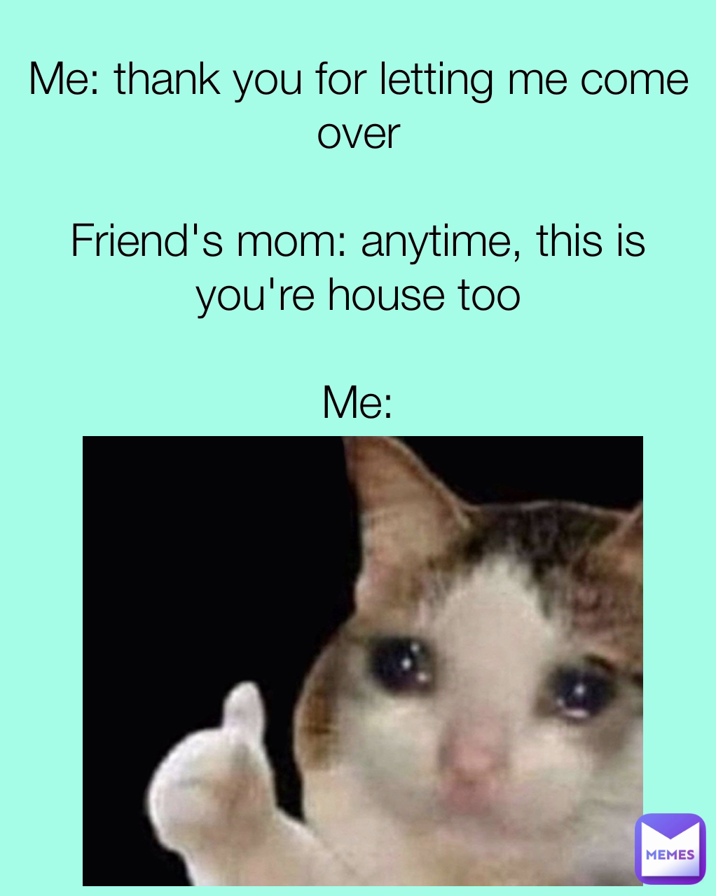 Me: thank you for letting me come over

Friend's mom: anytime, this is you're house too

Me:
