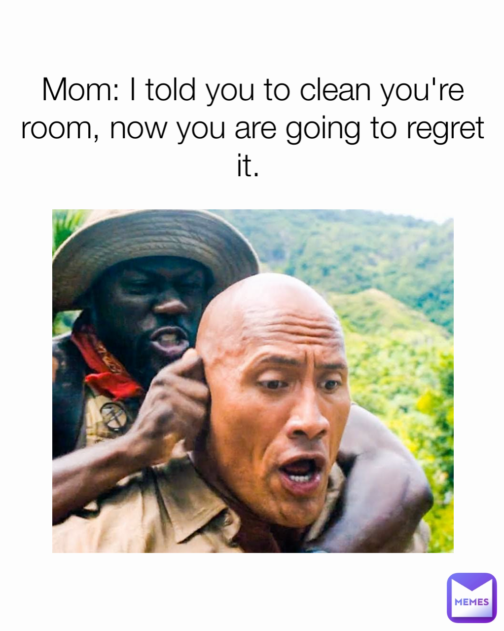 Mom: I told you to clean you're room, now you are going to regret it. 