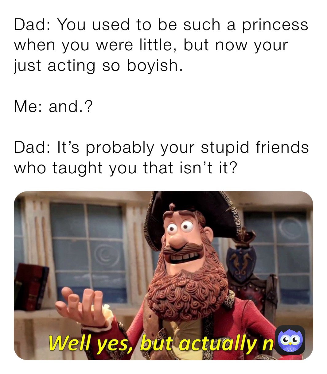 Dad: You used to be such a princess when you were little, but now your just acting so boyish.

Me: and.?

Dad: It’s probably your stupid friends who taught you that isn’t it?