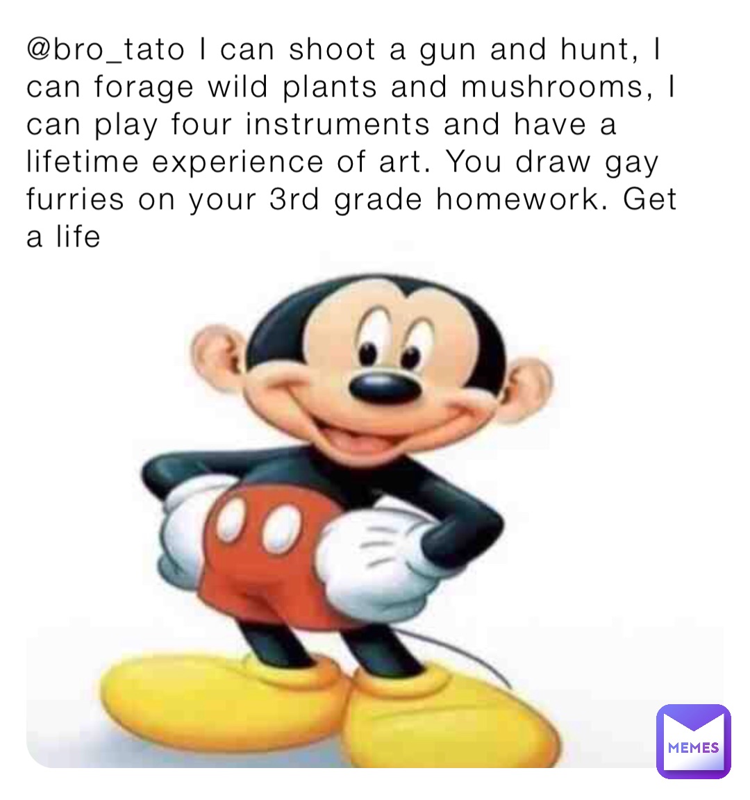 @bro_tato I can shoot a gun and hunt, I can forage wild plants and mushrooms, I can play four instruments and have a lifetime experience of art. You draw gay furries on your 3rd grade homework. Get a life