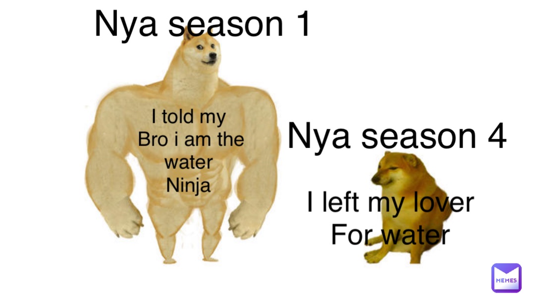 Nya season 1 I told my
Bro i am the water
Ninja Nya season 4 I left my lover
For water