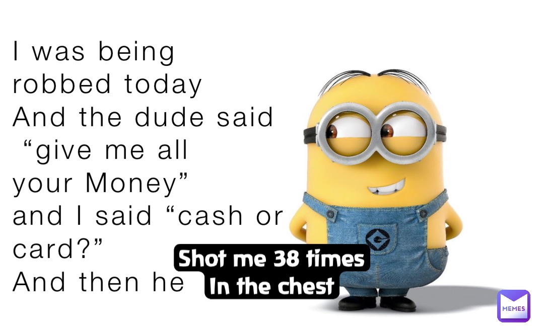 I was being 
robbed today 
And the dude said
 “give me all 
your Money” 
and I said “cash or 
card?” 
And then he Shot me 38 times
In the chest