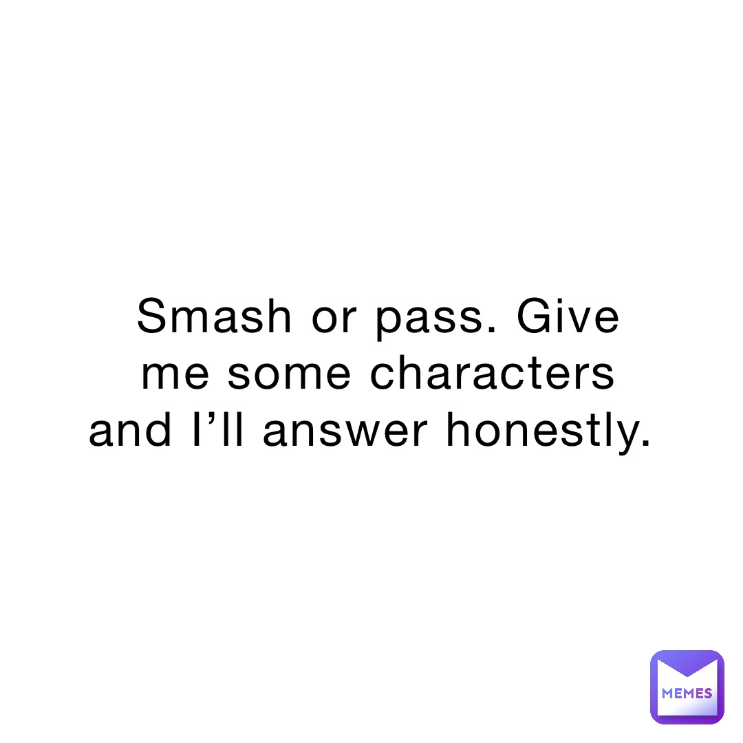 Smash or pass. Give me some characters and I’ll answer honestly.