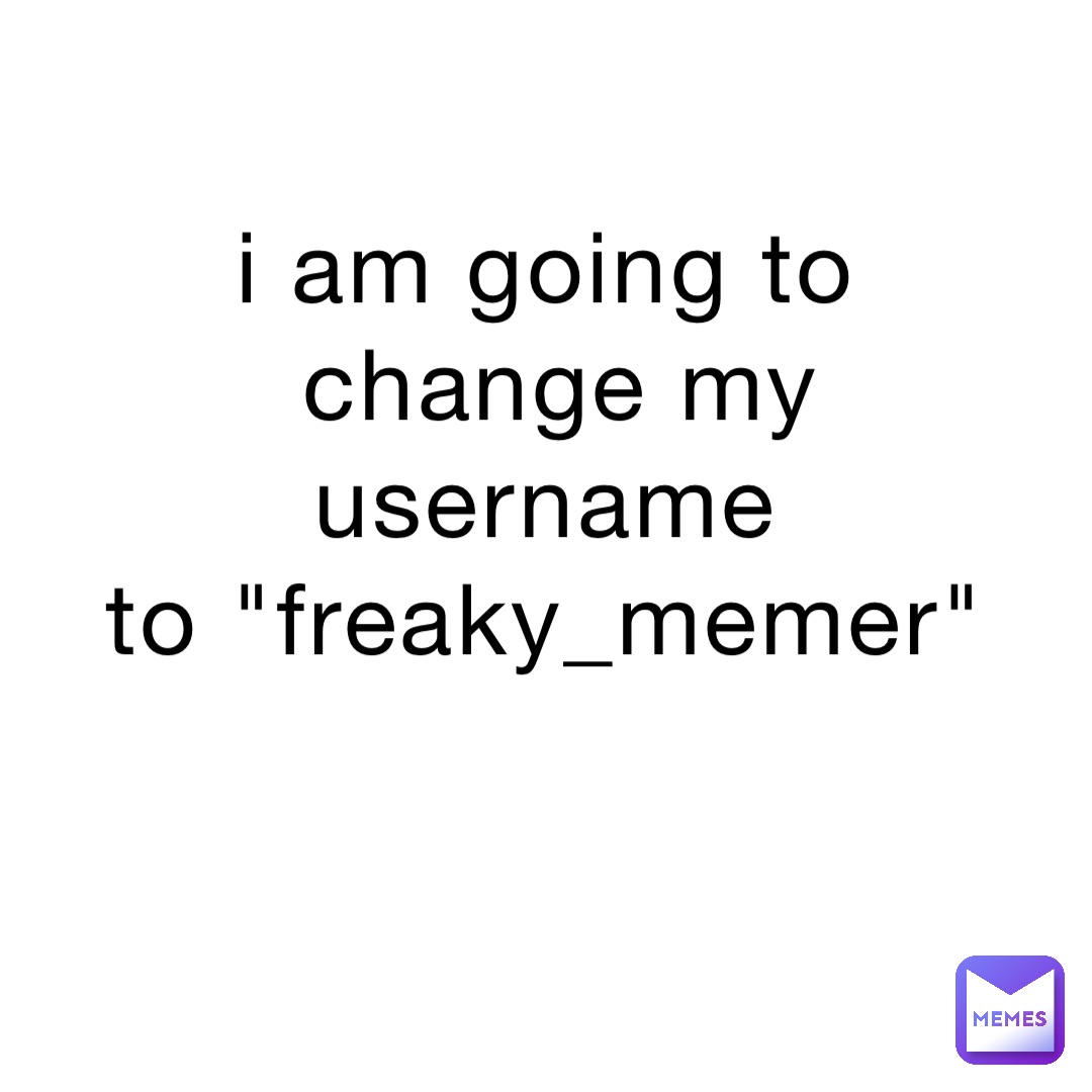 i am going to
change my username
to "freaky_memer"