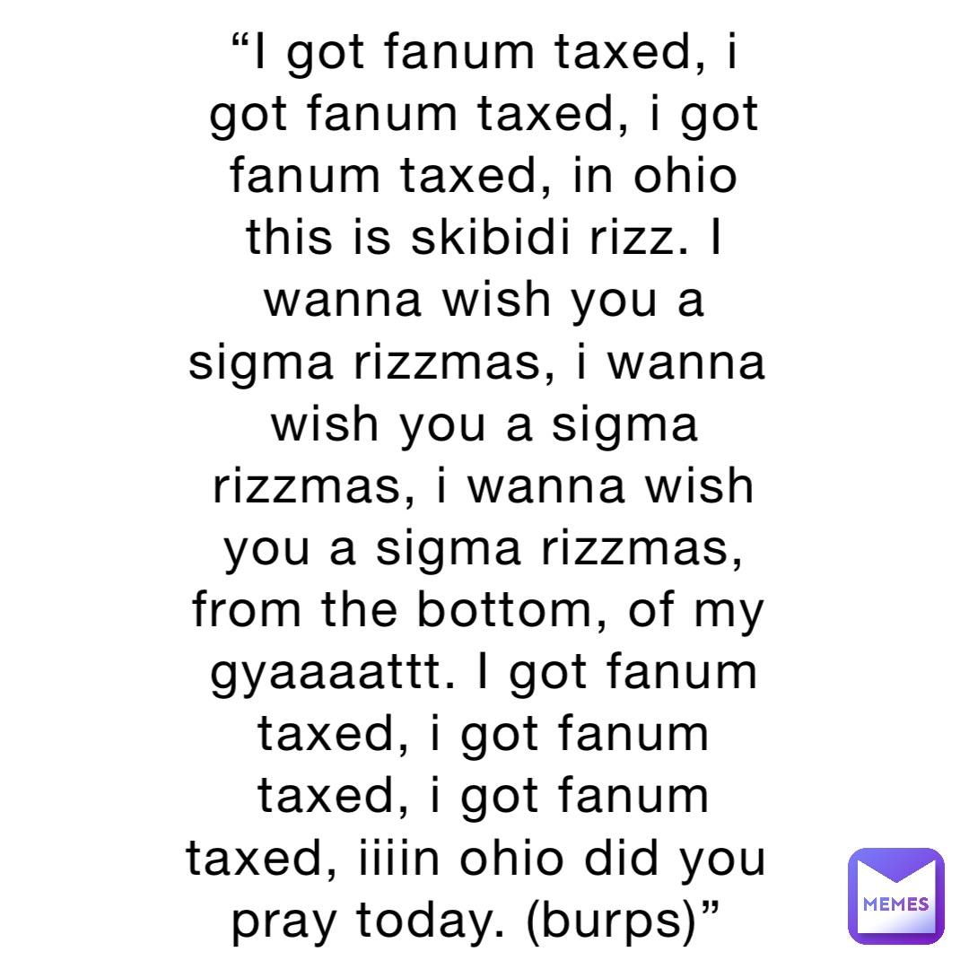 “I got fanum taxed, i got fanum taxed, i got fanum taxed, in ohio this is skibidi rizz. I wanna wish you a sigma rizzmas, i wanna wish you a sigma rizzmas, i wanna wish you a sigma rizzmas, from the bottom, of my gyaaaattt. I got fanum taxed, i got fanum taxed, i got fanum taxed, iiiin ohio did you pray today. (burps)”