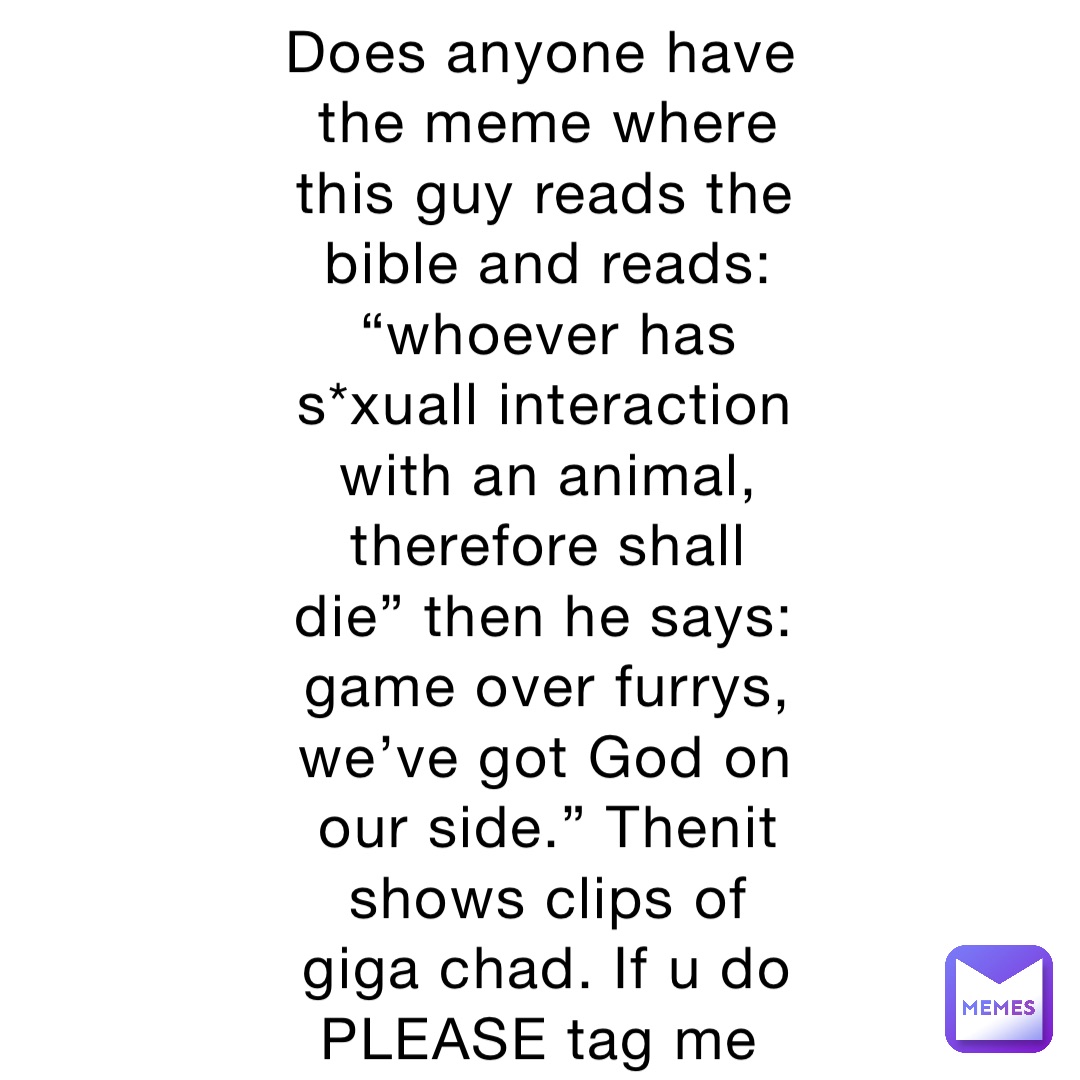 Does anyone have the meme where this guy reads the bible and reads: “whoever has s*xuall interaction with an animal, therefore shall die” then he says: game over furrys, we’ve got God on our side.” Thenit shows clips of giga chad. If u do PLEASE tag me