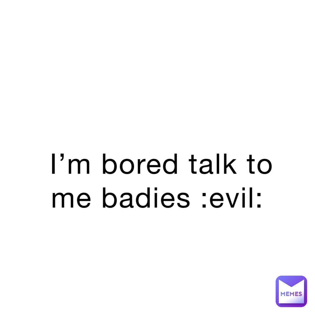 I’m bored talk to me badies :evil: