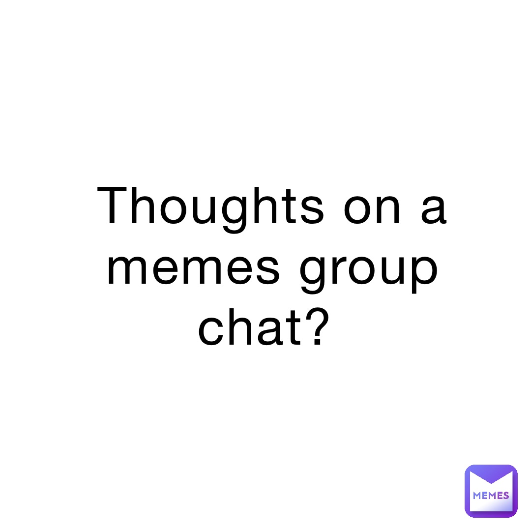 Thoughts on a memes group chat?