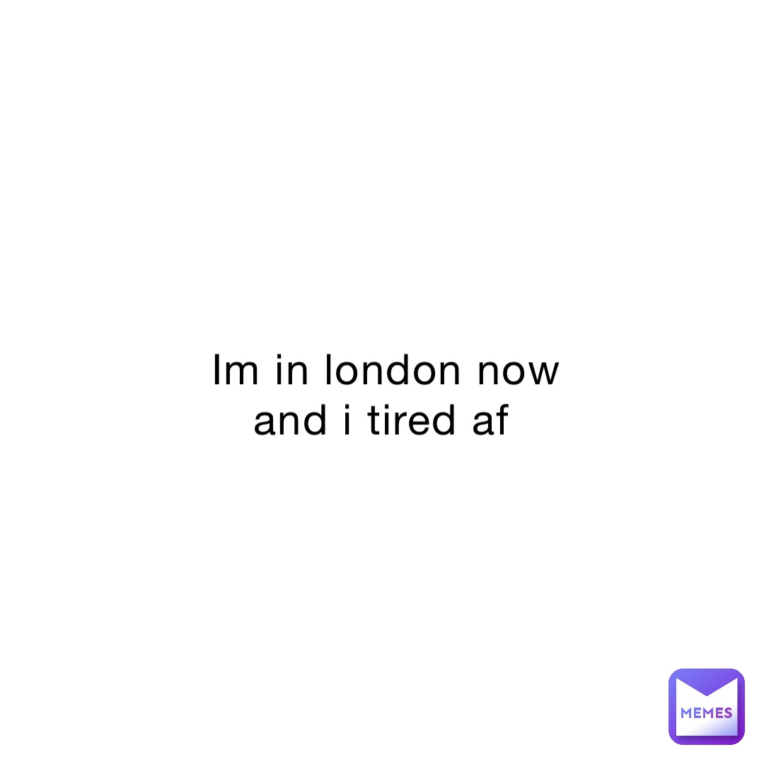 Im in london now and i tired af