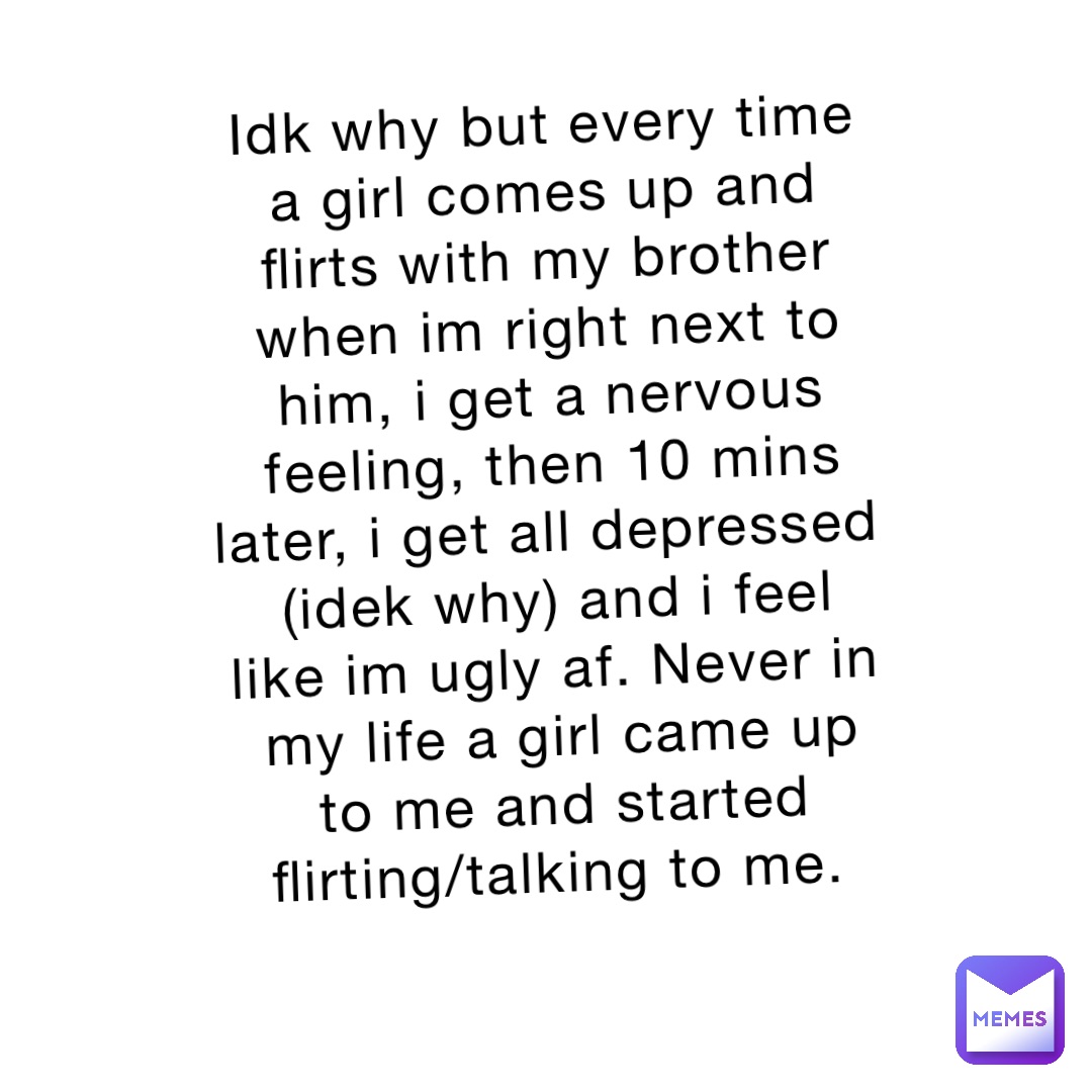 Idk why but every time a girl comes up and flirts with my brother when im right next to him, i get a nervous feeling, then 10 mins later, i get all depressed (idek why) and i feel like im ugly af. Never in my life a girl came up to me and started flirting/talking to me.