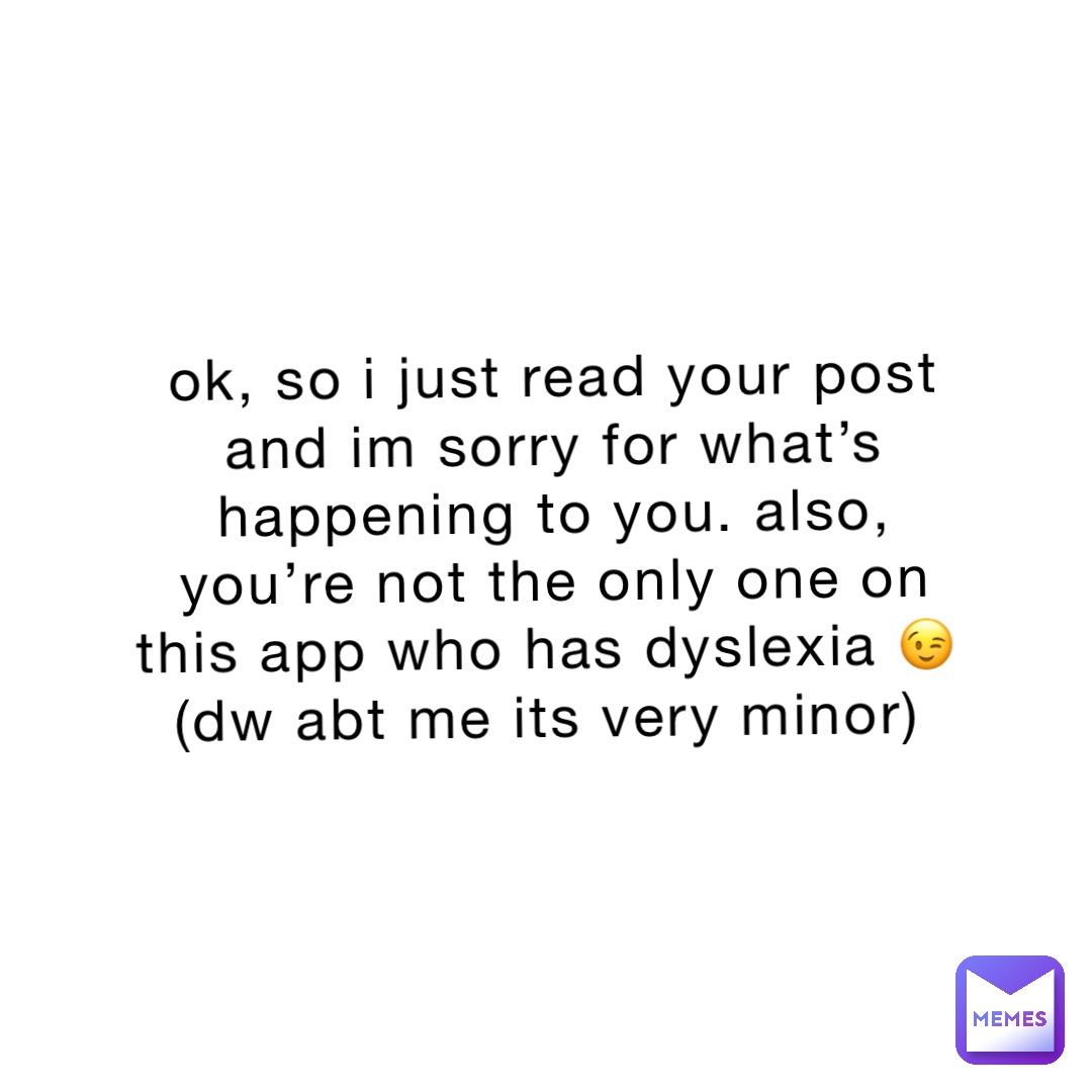 ok, so i just read your post and im sorry for what’s happening to you. also, you’re not the only one on this app who has dyslexia 😉
(dw abt me its very minor)