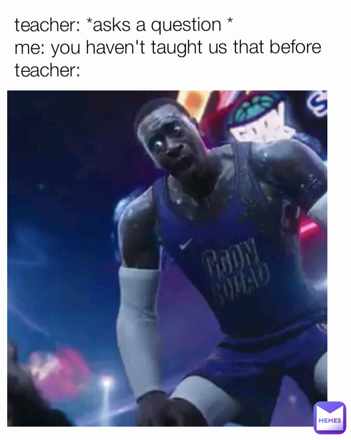 teacher: *asks a question *
me: you haven't taught us that before 
teacher: