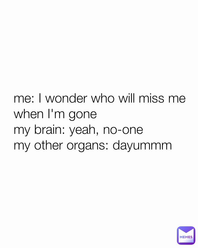 me: I wonder who will miss me when I'm gone
my brain: yeah, no-one 
my other organs: dayummm