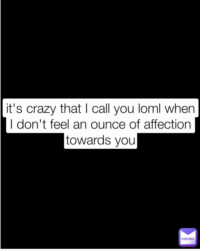 it's crazy that I call you loml when I don't feel an ounce of affection towards you