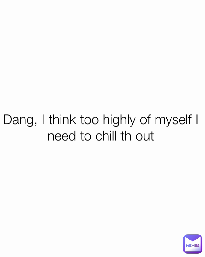 Dang, I think too highly of myself I need to chill th out