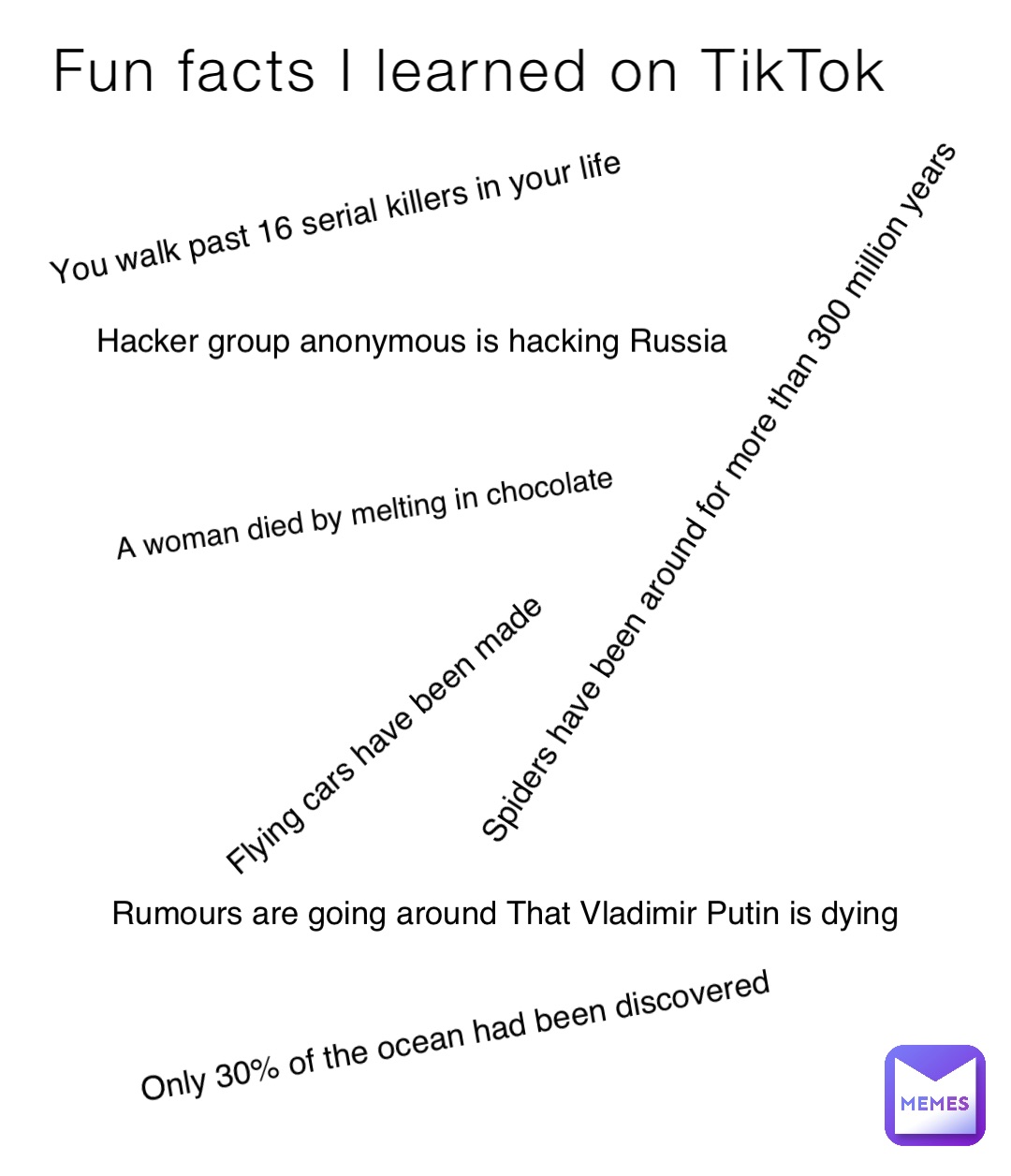 Fun facts I learned on TikTok You walk past 16 serial killers in your life Hacker group anonymous is hacking Russia Spiders have been around for more than 300 million years A woman died by melting in chocolate Only 30% of the ocean had been discovered Flying cars have been made Rumours are going around That Vladimir Putin is dying