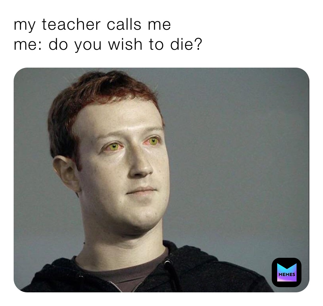 my teacher calls me
me: do you wish to die?