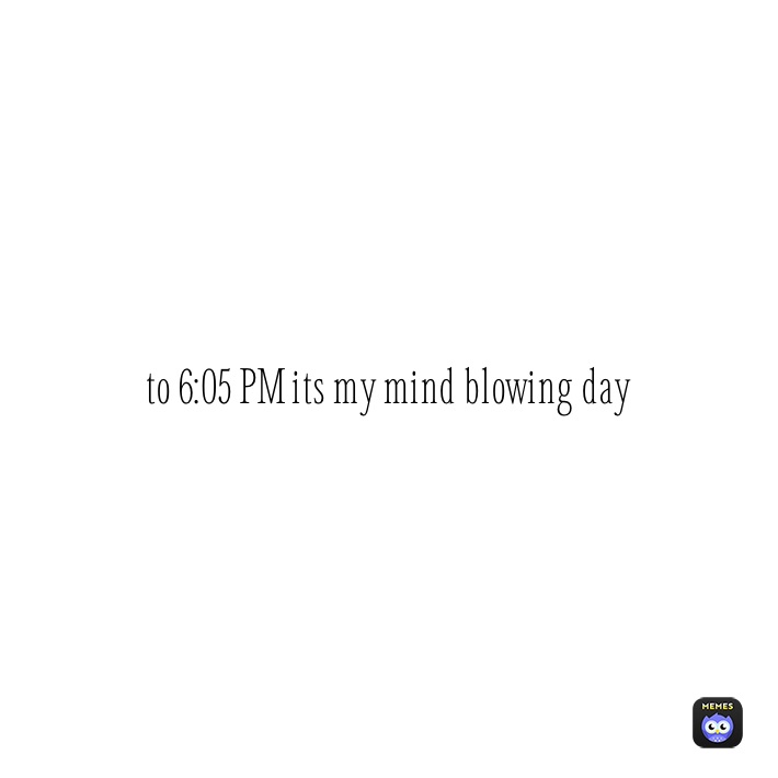 to 6:05 PM its my mind blowing day