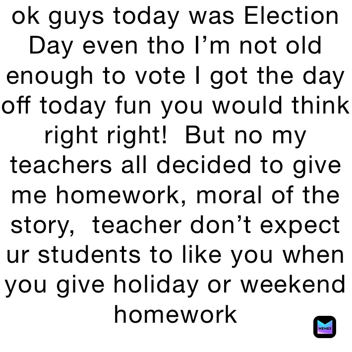 ok guys today was Election Day even tho I’m not old enough to vote I got the day off today fun you would think right right!  But no my teachers all decided to give me homework, moral of the story,  teacher don’t expect ur students to like you when you give holiday or weekend homework 
