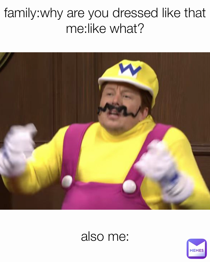 family:why are you dressed like that
me:like what?

 also me: