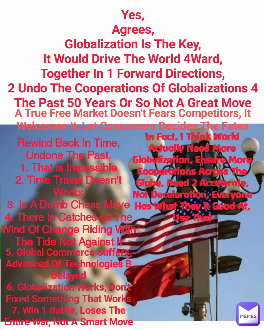 In Fact, I Think World Actually Need More Globalization, Ensure More Cooperations Across The Globe, Need 2 Accelerate, Not Deceleration, Everyone Has What They R Good At, Use That Rewind Back In Time,
Undone The Past,
1. That Is Impossible
2. Time Travel Doesn't Works
3. Is A Dumb Chess Move
4. There Is Catches Of The Wind Of Change Riding With The Tide Not Against It
 
Yes,
Agrees,
Globalization Is The Key,
It Would Drive The World 4Ward,
Together In 1 Forward Directions,
2 Undo The Cooperations Of Globalizations 4 The Past 50 Years Or So Not A Great Move 5. Global Commerce Suffers, Advanced Of Technologies B Delayed
6. Globalization Works, Don't Fixed Something That Works
7. Win 1 Battle, Loses The Entire War, Not A Smart Move A True Free Market Doesn't Fears Competitors, It Welcomes It, Let Consumers Decides The Fates