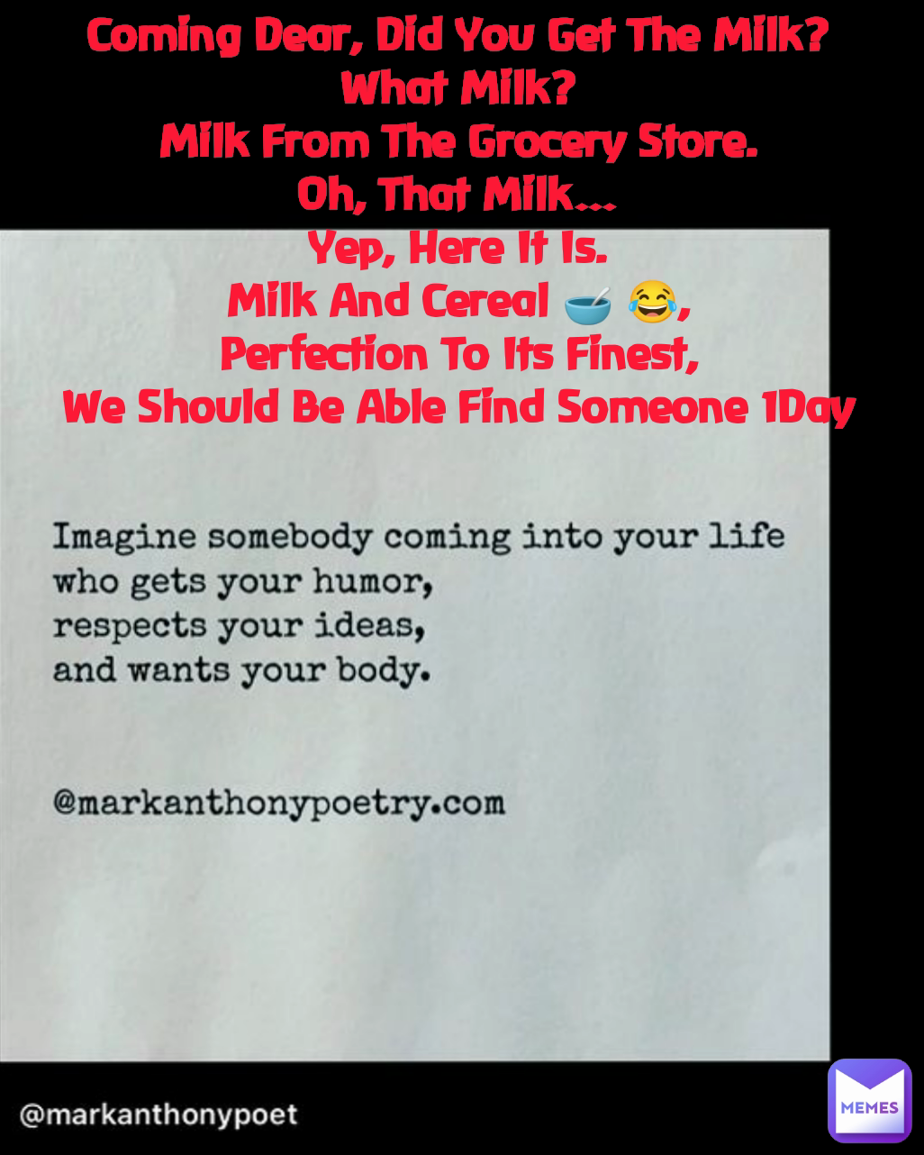 Coming Dear, Did You Get The Milk?
What Milk?
Milk From The Grocery Store.
Oh, That Milk…
Yep, Here It Is.
Milk And Cereal 🥣 😂,
Perfection To Its Finest,
We Should Be Able Find Someone 1Day
 Type Text