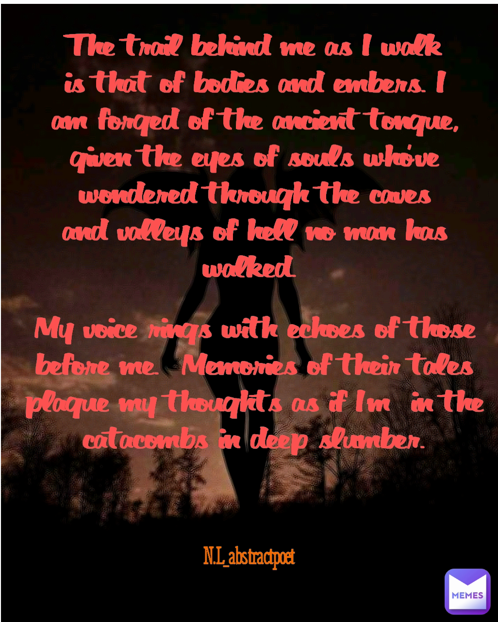 N.L_abstractpoet  N.L_abstractpoet  The trail behind me as I walk is that of bodies and embers. I am forged of the ancient tongue, given the eyes of souls who've wondered through the caves and valleys of hell no man has walked.  My voice rings with echoes of those before me.  Memories of their tales plague my thoughts as if I'm  in the catacombs in deep slumber.