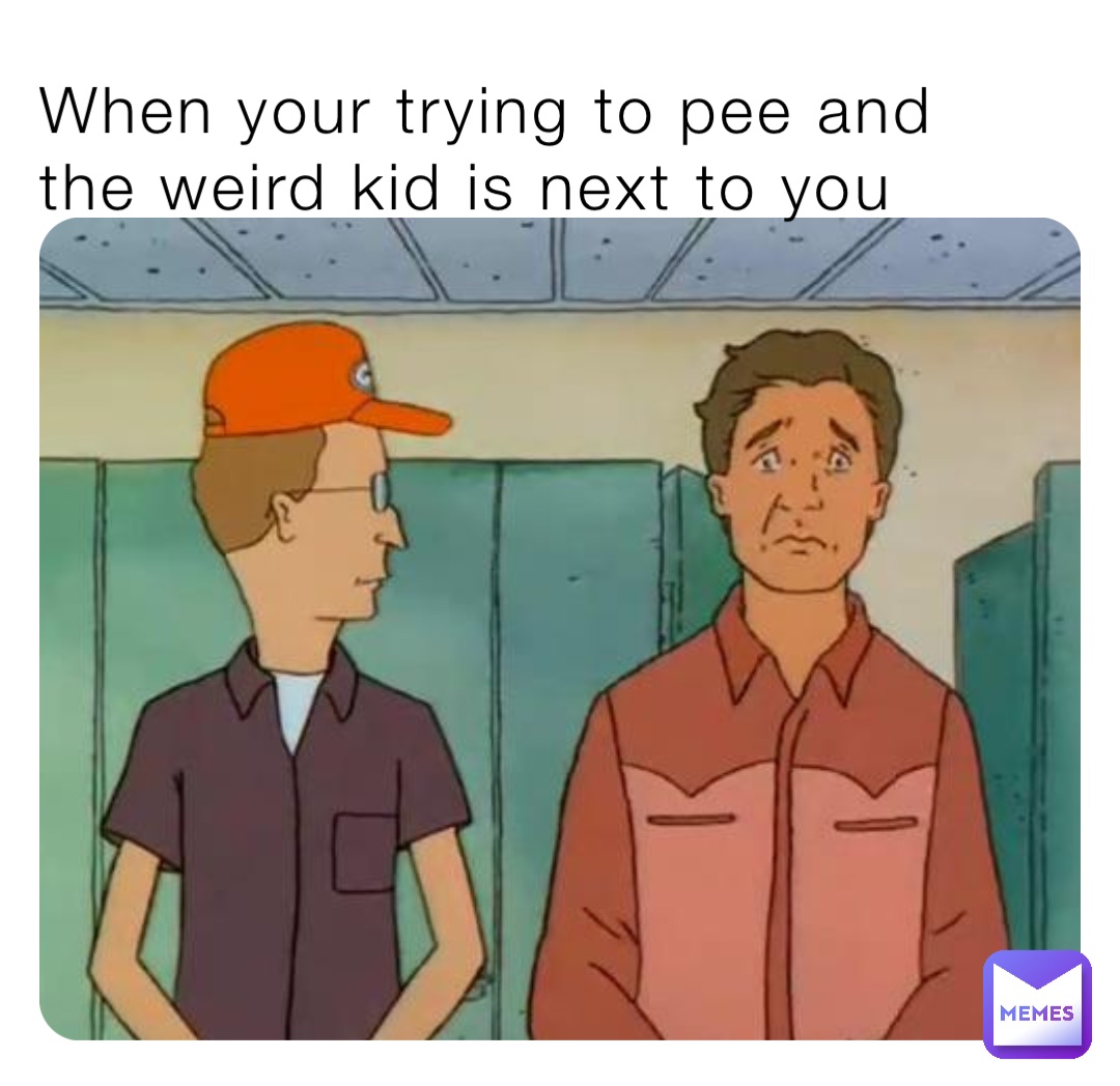 When your trying to pee and the weird kid is next to you