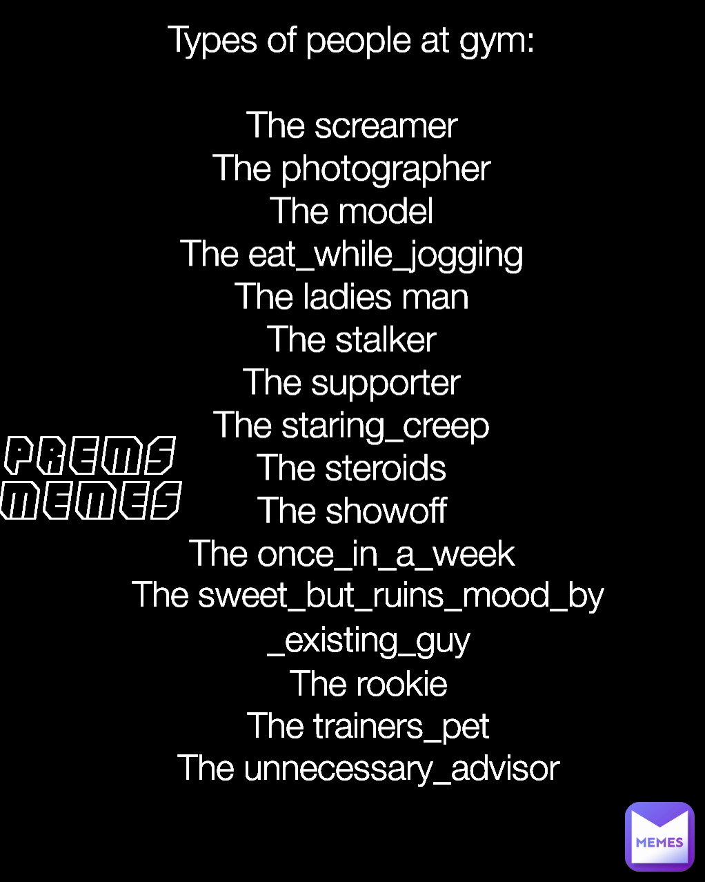 The sweet_but_ruins_mood_by_existing_guy
The rookie
The trainers_pet
The unnecessary_advisor
 PREMS
MEMES Types of people at gym:

The screamer
The photographer
The model
The eat_while_jogging
The ladies man
The stalker
The supporter
The staring_creep
The steroids
The showoff
The once_in_a_week

