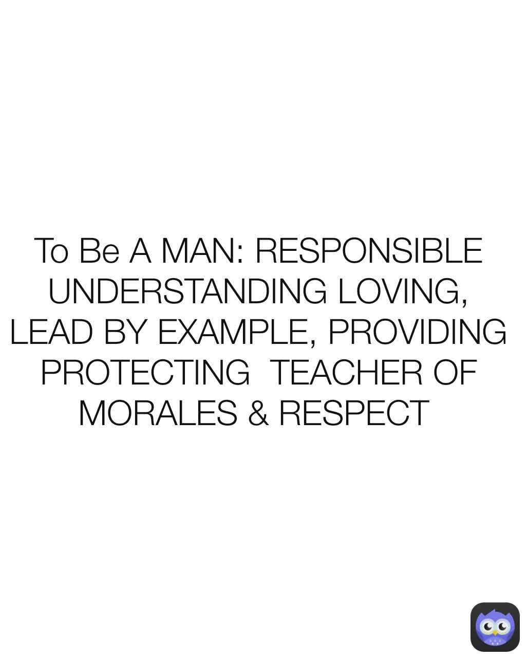 To Be A MAN: RESPONSIBLE UNDERSTANDING LOVING, LEAD BY EXAMPLE, PROVIDING PROTECTING  TEACHER OF MORALES & RESPECT 