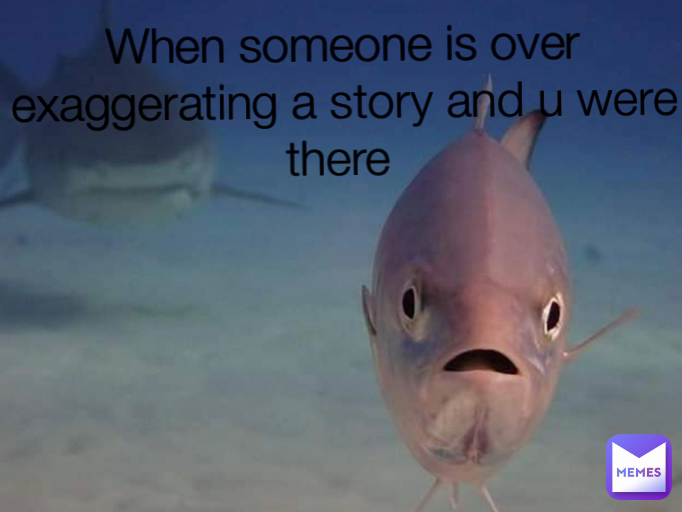 When someone is over exaggerating a story and u were there 