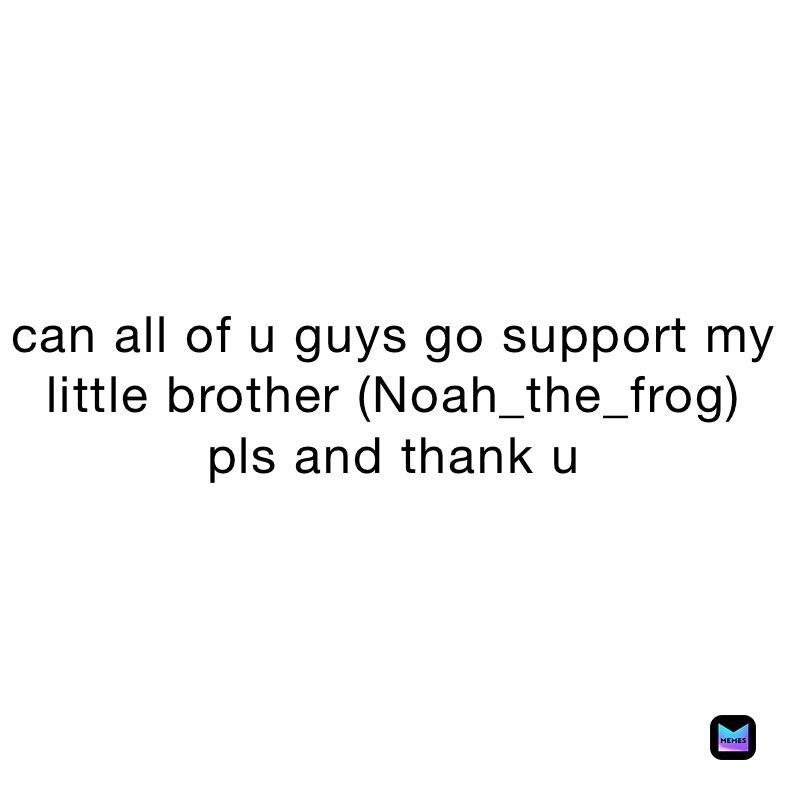can all of u guys go support my little brother (Noah_the_frog)
pls and thank u