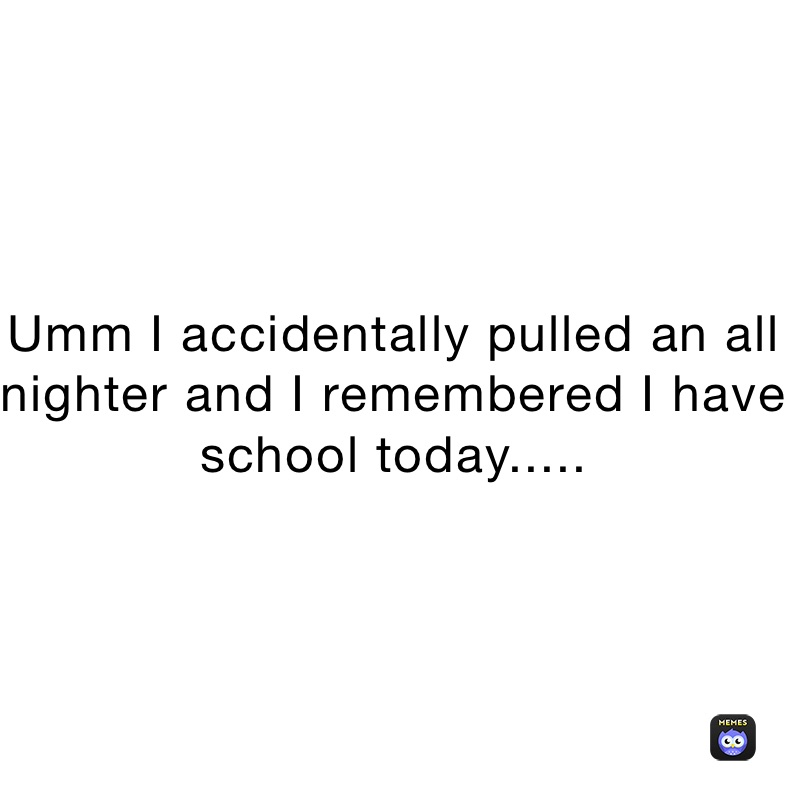 Umm I accidentally pulled an all nighter and I remembered I have school today.....