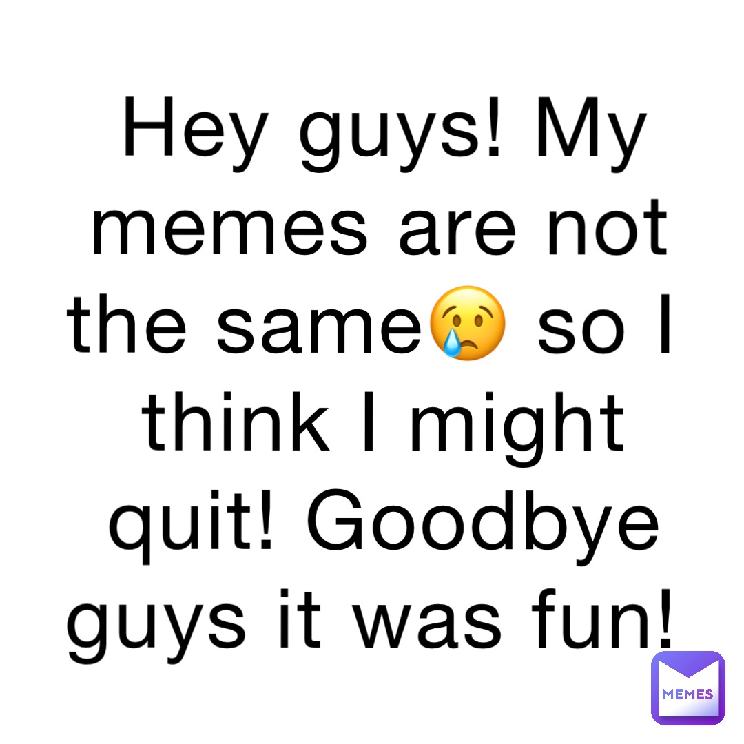 Hey guys! My memes are not the same😢 so I think I might quit! Goodbye guys it was fun!