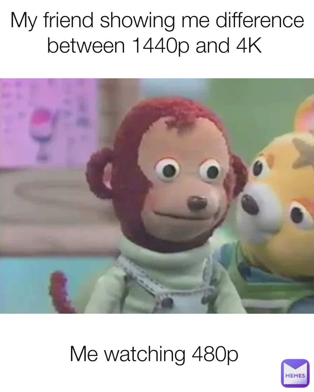 My friend showing me difference between 1440p and 4K 
 Me watching 480p 