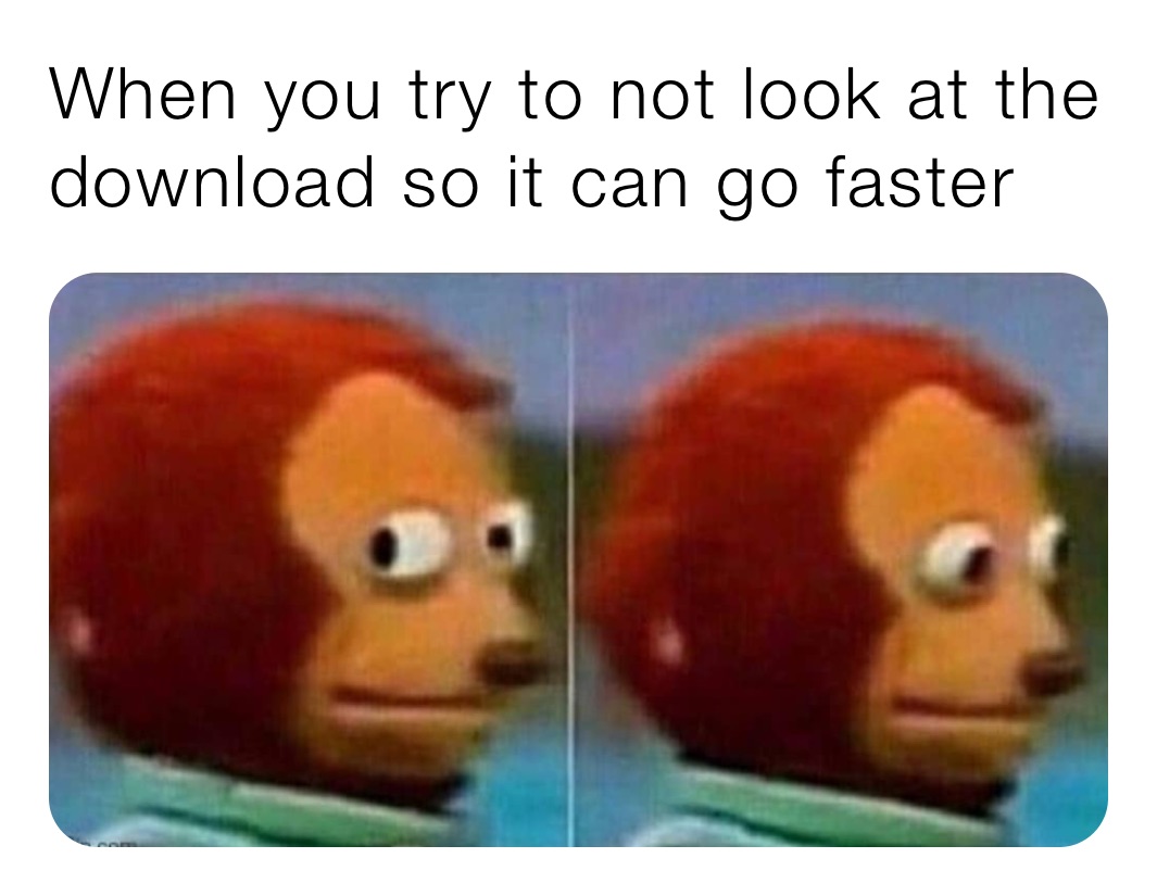 When you try to not look at the download so it can go faster