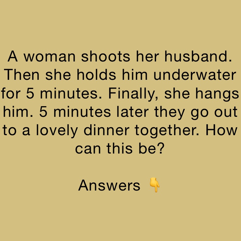 A woman shoots her husband. Then she holds him underwater for 5 minutes. Finally, she hangs him. 5 minutes later they go out to a lovely dinner together. How can this be? 

Answers 👇