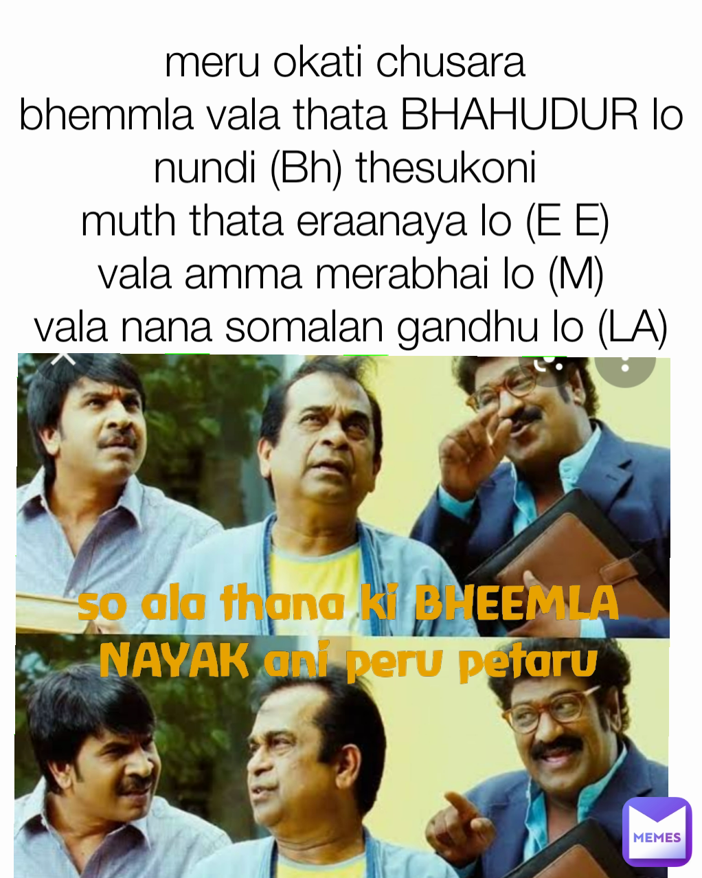 so ala thana ki BHEEMLA NAYAK ani peru petaru meru okati chusara 
bhemmla vala thata BHAHUDUR lo nundi (Bh) thesukoni 
muth thata eraanaya lo (E E) 
vala amma merabhai lo (M)
vala nana somalan gandhu lo (LA)
