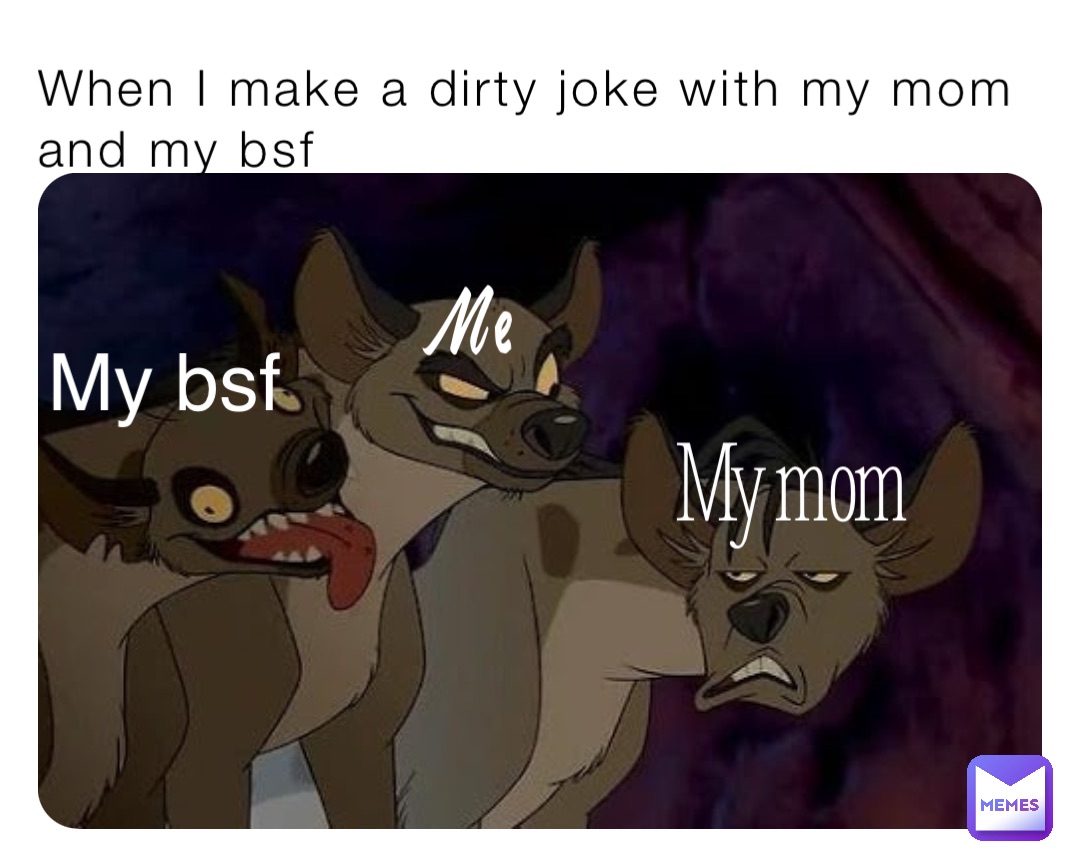 When I make a dirty joke with my mom and my bsf My mom Me My bsf